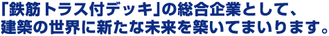 「鉄筋トラス付デッキ」の総合企業として、建築の世界に新たな未来を築いてまいります。